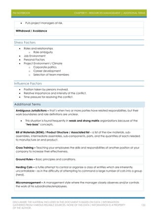 PM NOTEBOOK CHAPTER 9 – RESOURCES MANAGEMENT | ADDITIONAL TERMS
DISCLAIMER: THE MATERIAL INCLUDED IN THIS DOCUMENT IS BASED ON DATA / INFORMATION
GATHERED FROM VARIOUS RELIABLE SOURCES. NONE OF THIS DATA / INFORMATION IS A PROPERTY
OF THE AUTHOR.
122
 Puts project managers at risk.
Withdrawal / Avoidance
Stress Factors
 Roles and relationships
o Role ambiguity
 Job Environment
 Personal Factors
 Project Environment / Climate
o Corporate politics
o Career development
o Selection of team members
Influence Factors
 Position taken by persons involved.
 Relative importance and intensity of the conflict.
 Time pressure for resolving the conflict.
Additional Terms
Ambiguous Jurisdictions – that’s when two or more parties have related responsibilities, but their
work boundaries and role definitions are unclear.
 This situation is found frequently in weak and strong matrix organizations because of the
“two-boss” concepts.
Bill of Materials (BOM) / Product Structure / Associated list – a list of the raw materials, sub-
assemblies, intermediate assemblies, sub-components, parts, and the quantities of each needed
to manufacture an end product.
Cross Training – Teaching your employees the skills and responsibilities of another position at your
company to increase their effectiveness.
Ground Rules – Basic principles and conditions.
Herding Cats – a futile attempt to control or organize a class of entities which are inherently
uncontrollable - as in the difficulty of attempting to command a large number of cats into a group
(herd).
Micromanagement – A management style where the manager closely observes and/or controls
the work of his subordinates/employees.
 