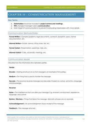 PM NOTEBOOK CHAPTER 10 – COMMUNICATION MANAGEMENT | KEY TERMS
DISCLAIMER: THE MATERIAL INCLUDED IN THIS DOCUMENT IS BASED ON DATA / INFORMATION
GATHERED FROM VARIOUS RELIABLE SOURCES. NONE OF THIS DATA / INFORMATION IS A PROPERTY
OF THE AUTHOR.
123
Key Terms
 Stakeholders should be included in project reviews and meetings.
 90% of project manager’s job is communication.
 Main target of communication is to prevent overloading stakeholders with minor details.
Communication Methods/Styles
Formal Written – Complex problems, legal documents, contracts, blueprints, specs, formal
documentation, etc.
Informal Written – Emails, memos, sticky notes, IMs, etc.
Formal Verbal – Presentations, speeches, talks, etc.
Informal Verbal – Calls, voicemails, meetings, etc.
Communication Model
Describe how the information flow between parties.
Sender
Encode – Adding emoticons to a chat message is an example of encoding.
Medium – The thing that is used to transfer the message.
Decode – The receiver receives message and decodes it based on culture, semantics, language,
and knowledge.
Receiver
Noise – The interference that can alter your message. E.g. receiver’s environment, experience,
language, and culture.
Barriers / Blockers – Things that block the message, idiomatic phrases are an example.
Acknowledgement – An acknowledgment shows receipt of the message.
Feedback – The message returned.
 