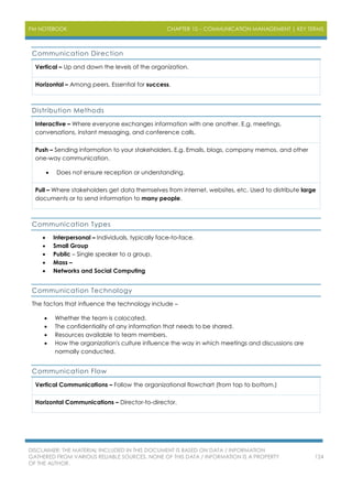 PM NOTEBOOK CHAPTER 10 – COMMUNICATION MANAGEMENT | KEY TERMS
DISCLAIMER: THE MATERIAL INCLUDED IN THIS DOCUMENT IS BASED ON DATA / INFORMATION
GATHERED FROM VARIOUS RELIABLE SOURCES. NONE OF THIS DATA / INFORMATION IS A PROPERTY
OF THE AUTHOR.
124
Communication Direction
Vertical – Up and down the levels of the organization.
Horizontal – Among peers. Essential for success.
Distribution Methods
Interactive – Where everyone exchanges information with one another. E.g. meetings,
conversations, instant messaging, and conference calls.
Push – Sending information to your stakeholders. E.g. Emails, blogs, company memos, and other
one-way communication.
 Does not ensure reception or understanding.
Pull – Where stakeholders get data themselves from internet, websites, etc. Used to distribute large
documents or to send information to many people.
Communication Types
 Interpersonal – Individuals, typically face-to-face.
 Small Group
 Public – Single speaker to a group.
 Mass –
 Networks and Social Computing
Communication Technology
The factors that influence the technology include –
 Whether the team is colocated.
 The confidentiality of any information that needs to be shared.
 Resources available to team members.
 How the organization's culture influence the way in which meetings and discussions are
normally conducted.
Communication Flow
Vertical Communications – Follow the organizational flowchart (from top to bottom.)
Horizontal Communications – Director-to-director.
 