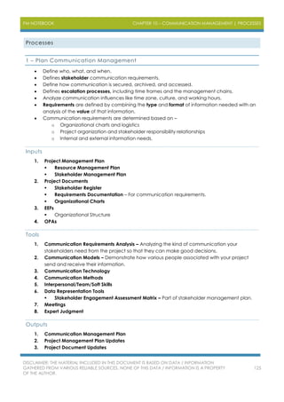PM NOTEBOOK CHAPTER 10 – COMMUNICATION MANAGEMENT | PROCESSES
DISCLAIMER: THE MATERIAL INCLUDED IN THIS DOCUMENT IS BASED ON DATA / INFORMATION
GATHERED FROM VARIOUS RELIABLE SOURCES. NONE OF THIS DATA / INFORMATION IS A PROPERTY
OF THE AUTHOR.
125
Processes
1 – Plan Communication Management
 Define who, what, and when.
 Defines stakeholder communication requirements.
 Define how communication is secured, archived, and accessed.
 Defines escalation processes, including time frames and the management chains.
 Analyze communication influences like time zone, culture, and working hours.
 Requirements are defined by combining the type and format of information needed with an
analysis of the value of that information.
 Communication requirements are determined based on –
o Organizational charts and logistics
o Project organization and stakeholder responsibility relationships
o Internal and external information needs.
Inputs
1. Project Management Plan
 Resource Management Plan
 Stakeholder Management Plan
2. Project Documents
 Stakeholder Register
 Requirements Documentation – For communication requirements.
 Organizational Charts
3. EEFs
 Organizational Structure
4. OPAs
Tools
1. Communication Requirements Analysis – Analyzing the kind of communication your
stakeholders need from the project so that they can make good decisions.
2. Communication Models – Demonstrate how various people associated with your project
send and receive their information.
3. Communication Technology
4. Communication Methods
5. Interpersonal/Team/Soft Skills
6. Data Representation Tools
 Stakeholder Engagement Assessment Matrix – Part of stakeholder management plan.
7. Meetings
8. Expert Judgment
Outputs
1. Communication Management Plan
2. Project Management Plan Updates
3. Project Document Updates
 