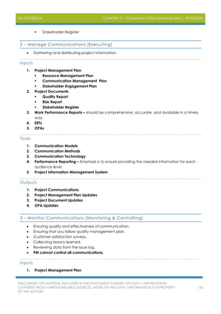 PM NOTEBOOK CHAPTER 10 – COMMUNICATION MANAGEMENT | PROCESSES
DISCLAIMER: THE MATERIAL INCLUDED IN THIS DOCUMENT IS BASED ON DATA / INFORMATION
GATHERED FROM VARIOUS RELIABLE SOURCES. NONE OF THIS DATA / INFORMATION IS A PROPERTY
OF THE AUTHOR.
126
 Stakeholder Register
2 – Manage Communications (Executing)
 Gathering and distributing project information.
Inputs
1. Project Management Plan
 Resource Management Plan
 Communication Management Plan
 Stakeholder Engagement Plan
2. Project Documents
 Quality Report
 Risk Report
 Stakeholder Register
3. Work Performance Reports – should be comprehensive, accurate, and available in a timely
way.
4. EEFs
5. OPAs
Tools
1. Communication Models
2. Communication Methods
3. Communication Technology
4. Performance Reporting – Emphasis is to ensure providing the needed information for each
audience level.
5. Project Information Management System
Outputs
1. Project Communications
2. Project Management Plan Updates
3. Project Document Updates
4. OPA Updates
3 – Monitor Communications (Monitoring & Controlling)
 Ensuring quality and effectiveness of communication.
 Ensuring that you follow quality management plan.
 Customer satisfaction surveys.
 Collecting lessons learned.
 Reviewing data from the issue log.
 PM cannot control all communications.
Inputs
1. Project Management Plan
 