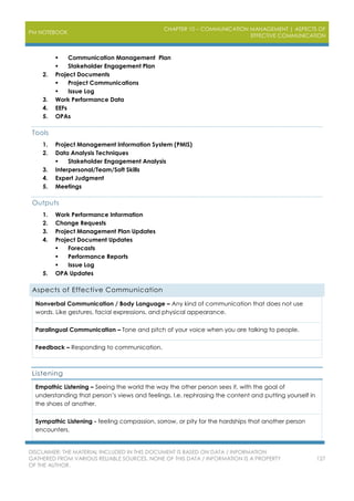 PM NOTEBOOK
CHAPTER 10 – COMMUNICATION MANAGEMENT | ASPECTS OF
EFFECTIVE COMMUNICATION
DISCLAIMER: THE MATERIAL INCLUDED IN THIS DOCUMENT IS BASED ON DATA / INFORMATION
GATHERED FROM VARIOUS RELIABLE SOURCES. NONE OF THIS DATA / INFORMATION IS A PROPERTY
OF THE AUTHOR.
127
 Communication Management Plan
 Stakeholder Engagement Plan
2. Project Documents
 Project Communications
 Issue Log
3. Work Performance Data
4. EEFs
5. OPAs
Tools
1. Project Management Information System (PMIS)
2. Data Analysis Techniques
 Stakeholder Engagement Analysis
3. Interpersonal/Team/Soft Skills
4. Expert Judgment
5. Meetings
Outputs
1. Work Performance Information
2. Change Requests
3. Project Management Plan Updates
4. Project Document Updates
 Forecasts
 Performance Reports
 Issue Log
5. OPA Updates
Aspects of Effective Communication
Nonverbal Communication / Body Language – Any kind of communication that does not use
words. Like gestures, facial expressions, and physical appearance.
Paralingual Communication – Tone and pitch of your voice when you are talking to people.
Feedback – Responding to communication.
Listening
Empathic Listening – Seeing the world the way the other person sees it, with the goal of
understanding that person’s views and feelings. I.e. rephrasing the content and putting yourself in
the shoes of another.
Sympathic Listening - feeling compassion, sorrow, or pity for the hardships that another person
encounters.
 