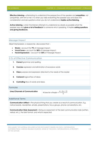 PM NOTEBOOK CHAPTER 10 – COMMUNICATION MANAGEMENT | FORMULAS
DISCLAIMER: THE MATERIAL INCLUDED IN THIS DOCUMENT IS BASED ON DATA / INFORMATION
GATHERED FROM VARIOUS RELIABLE SOURCES. NONE OF THIS DATA / INFORMATION IS A PROPERTY
OF THE AUTHOR.
128
Effective Listening – attempting to understand the perspective of the speaker and empathize, not
sympathize, with him or her. It is when you take everything the speaker says and does into
consideration and ask questions when you do not understand. Implies active listening.
Active Listening – when the listener attempts to understand as clearly as possible what the
speaker says and gives a lot of feedback to someone who is speaking. It implies asking questions
and giving feedbacks.
Message Impact
Albert Maharabian, a researcher, discovered that –
 Words – account for 7% of message impact.
 Vocal Tones – account for 38% of message impact.
 Facial Expressions – account for 55% of message impact.
5 Cs of Effective Communication
1. Correct grammar and spelling
2. Concise expression and elimination of excessive words
3. Clear purpose and expression directed to the needs of the reader
4. Coherent logical flow of ideas
5. Controlling flow of words and ideas
Formulas
Lines/Channels of Communication
# Lines for n People =
n ∗ (n − 1)
2
Additional Terms
Communication Artifact – The physical thing that you create as a result of communication. E.g.
notice boards, newsletters, emails, presentations, focus groups, phone conversations, etc.
Communication Style Assessment – Doing as assessment of the best communication style (written,
verbal, etc.), the best format, and what is expected.
 