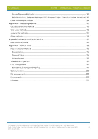PM NOTEBOOK CHAPTER 1 – INTRODUCTION | PROJECT MANAGEMENT
DISCLAIMER: THE MATERIAL INCLUDED IN THIS DOCUMENT IS BASED ON DATA / INFORMATION
GATHERED FROM VARIOUS RELIABLE SOURCES. NONE OF THIS DATA / INFORMATION IS A PROPERTY
OF THE AUTHOR.
12
Simple/Triangular Distribution .....................................................................................................................187
Beta Distribution / Weighted Average / PERT (Program/Project Evaluation Review Technique) 187
Other Estimating Techniques .........................................................................................................................188
Appendix F – Forecasting Methods..................................................................................................................190
Causal/Econometric Methods ......................................................................................................................190
Time Series Methods.........................................................................................................................................190
Judgmental Methods......................................................................................................................................191
Other methods..................................................................................................................................................192
Appendix G – Interpersonal/Team/Soft Skills..................................................................................................193
Reactive vs. Proactive.....................................................................................................................................195
Appendix H – Formula Sheet .............................................................................................................................196
Project Selection Methods .............................................................................................................................196
Depreciation .................................................................................................................................................196
Planned Value ..............................................................................................................................................196
Other Methods..............................................................................................................................................197
Schedule Management .................................................................................................................................197
Cost Management ..........................................................................................................................................197
Earned Value Management (EVM)..........................................................................................................197
Communication ...............................................................................................................................................200
Risk Management ............................................................................................................................................200
Procurements....................................................................................................................................................200
Estimates ............................................................................................................................................................201
 