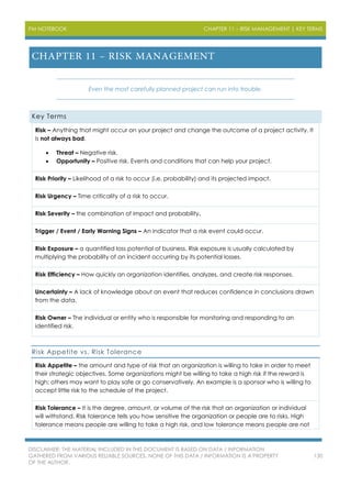 PM NOTEBOOK CHAPTER 11 – RISK MANAGEMENT | KEY TERMS
DISCLAIMER: THE MATERIAL INCLUDED IN THIS DOCUMENT IS BASED ON DATA / INFORMATION
GATHERED FROM VARIOUS RELIABLE SOURCES. NONE OF THIS DATA / INFORMATION IS A PROPERTY
OF THE AUTHOR.
130
Even the most carefully planned project can run into trouble.
Key Terms
Risk – Anything that might occur on your project and change the outcome of a project activity. It
is not always bad.
 Threat – Negative risk.
 Opportunity – Positive risk. Events and conditions that can help your project.
Risk Priority – Likelihood of a risk to occur (i.e. probability) and its projected impact.
Risk Urgency – Time criticality of a risk to occur.
Risk Severity – the combination of impact and probability.
Trigger / Event / Early Warning Signs – An indicator that a risk event could occur.
Risk Exposure – a quantified loss potential of business. Risk exposure is usually calculated by
multiplying the probability of an incident occurring by its potential losses.
Risk Efficiency – How quickly an organization identifies, analyzes, and create risk responses.
Uncertainty – A lack of knowledge about an event that reduces confidence in conclusions drawn
from the data.
Risk Owner – The individual or entity who is responsible for monitoring and responding to an
identified risk.
Risk Appetite vs. Risk Tolerance
Risk Appetite – the amount and type of risk that an organization is willing to take in order to meet
their strategic objectives. Some organizations might be willing to take a high risk if the reward is
high; others may want to play safe or go conservatively. An example is a sponsor who is willing to
accept little risk to the schedule of the project.
Risk Tolerance – It is the degree, amount, or volume of the risk that an organization or individual
will withstand. Risk tolerance tells you how sensitive the organization or people are to risks. High
tolerance means people are willing to take a high risk, and low tolerance means people are not
 