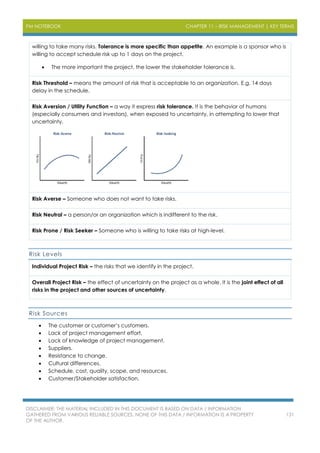 PM NOTEBOOK CHAPTER 11 – RISK MANAGEMENT | KEY TERMS
DISCLAIMER: THE MATERIAL INCLUDED IN THIS DOCUMENT IS BASED ON DATA / INFORMATION
GATHERED FROM VARIOUS RELIABLE SOURCES. NONE OF THIS DATA / INFORMATION IS A PROPERTY
OF THE AUTHOR.
131
willing to take many risks. Tolerance is more specific than appetite. An example is a sponsor who is
willing to accept schedule risk up to 1 days on the project.
 The more important the project, the lower the stakeholder tolerance is.
Risk Threshold – means the amount of risk that is acceptable to an organization. E.g. 14 days
delay in the schedule.
Risk Aversion / Utility Function – a way it express risk tolerance. It is the behavior of humans
(especially consumers and investors), when exposed to uncertainty, in attempting to lower that
uncertainty.
Risk Averse – Someone who does not want to take risks.
Risk Neutral – a person/or an organization which is indifferent to the risk.
Risk Prone / Risk Seeker – Someone who is willing to take risks at high-level.
Risk Levels
Individual Project Risk – the risks that we identify in the project.
Overall Project Risk – the effect of uncertainty on the project as a whole. It is the joint effect of all
risks in the project and other sources of uncertainty.
Risk Sources
 The customer or customer’s customers.
 Lack of project management effort.
 Lack of knowledge of project management.
 Suppliers.
 Resistance to change.
 Cultural differences.
 Schedule, cost, quality, scope, and resources.
 Customer/Stakeholder satisfaction.
 