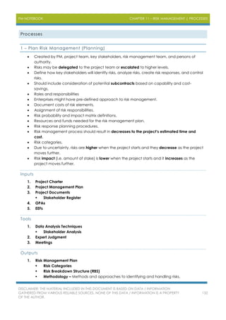 PM NOTEBOOK CHAPTER 11 – RISK MANAGEMENT | PROCESSES
DISCLAIMER: THE MATERIAL INCLUDED IN THIS DOCUMENT IS BASED ON DATA / INFORMATION
GATHERED FROM VARIOUS RELIABLE SOURCES. NONE OF THIS DATA / INFORMATION IS A PROPERTY
OF THE AUTHOR.
132
Processes
1 – Plan Risk Management (Planning)
 Created by PM, project team, key stakeholders, risk management team, and persons of
authority.
 Risks may be delegated to the project team or escalated to higher levels.
 Define how key stakeholders will identify risks, analyze risks, create risk responses, and control
risks.
 Should include consideration of potential subcontracts based on capability and cost-
savings.
 Roles and responsibilities
 Enterprises might have pre-defined approach to risk management.
 Document costs of risk elements.
 Assignment of risk responsibilities.
 Risk probability and impact matrix definitions.
 Resources and funds needed for the risk management plan.
 Risk response planning procedures.
 Risk management process should result in decreases to the project’s estimated time and
cost.
 Risk categories.
 Due to uncertainty, risks are higher when the project starts and they decrease as the project
moves further.
 Risk impact (i.e. amount of stake) is lower when the project starts and it increases as the
project moves further.
Inputs
1. Project Charter
2. Project Management Plan
3. Project Documents
 Stakeholder Register
4. OPAs
5. EEFs
Tools
1. Data Analysis Techniques
 Stakeholder Analysis
2. Expert Judgment
3. Meetings
Outputs
1. Risk Management Plan
 Risk Categories
 Risk Breakdown Structure (RBS)
 Methodology – Methods and approaches to identifying and handling risks.
 