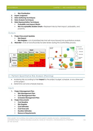 PM NOTEBOOK CHAPTER 11 – RISK MANAGEMENT | PROCESSES
DISCLAIMER: THE MATERIAL INCLUDED IN THIS DOCUMENT IS BASED ON DATA / INFORMATION
GATHERED FROM VARIOUS RELIABLE SOURCES. NONE OF THIS DATA / INFORMATION IS A PROPERTY
OF THE AUTHOR.
135
 Risk Prioritization
2. Expert Judgment
3. Data Gathering Techniques
4. Data Analysis Techniques
5. Data Representation Techniques
 Probability and Impact Matrix
 Risk Acceptability Bubble Charts – Represent risks by their impact, probability, and
proximity.
Outputs
1. Project Document Updates
 Risk Report
 Risk Register – List of prioritized risks that will move forward into quantitative analysis.
2. Watchlist – A list of noncritical risks for later review during the Control Risks process.
4 – Perform Quantitative Risk Analysis (Planning)
 Analyzing risks according to their impact to the project budget, schedule, or any other part
of the project.
 Determine cost and schedule reserves.
Inputs
1. Project Management Plan
 Risk Management Plan
 Cost Management Plan
 Schedule Management Plan
2. Project Documents
 Cost Baseline
 Risk Register
 Cost Estimates
 Cost Forecasts
 Duration Estimates
 Resource Requirements
 