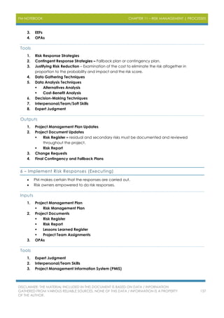 PM NOTEBOOK CHAPTER 11 – RISK MANAGEMENT | PROCESSES
DISCLAIMER: THE MATERIAL INCLUDED IN THIS DOCUMENT IS BASED ON DATA / INFORMATION
GATHERED FROM VARIOUS RELIABLE SOURCES. NONE OF THIS DATA / INFORMATION IS A PROPERTY
OF THE AUTHOR.
137
3. EEFs
4. OPAs
Tools
1. Risk Response Strategies
2. Contingent Response Strategies – Fallback plan or contingency plan.
3. Justifying Risk Reduction – Examination of the cost to eliminate the risk altogether in
proportion to the probability and impact and the risk score.
4. Data Gathering Techniques
5. Data Analysis Techniques
 Alternatives Analysis
 Cost-Benefit Analysis
6. Decision-Making Techniques
7. Interpersonal/Team/Soft Skills
8. Expert Judgment
Outputs
1. Project Management Plan Updates
2. Project Document Updates
 Risk Register – residual and secondary risks must be documented and reviewed
throughout the project.
 Risk Report
3. Change Requests
4. Final Contingency and Fallback Plans
6 – Implement Risk Responses (Executing)
 PM makes certain that the responses are carried out.
 Risk owners empowered to do risk responses.
Inputs
1. Project Management Plan
 Risk Management Plan
2. Project Documents
 Risk Register
 Risk Report
 Lessons Learned Register
 Project Team Assignments
3. OPAs
Tools
1. Expert Judgment
2. Interpersonal/Team Skills
3. Project Management Information System (PMIS)
 
