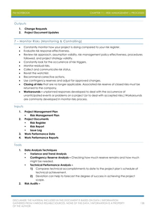 PM NOTEBOOK CHAPTER 11 – RISK MANAGEMENT | PROCESSES
DISCLAIMER: THE MATERIAL INCLUDED IN THIS DOCUMENT IS BASED ON DATA / INFORMATION
GATHERED FROM VARIOUS RELIABLE SOURCES. NONE OF THIS DATA / INFORMATION IS A PROPERTY
OF THE AUTHOR.
138
Outputs
1. Change Requests
2. Project Document Updates
7 – Monitor Risks (Monitoring & Controlling)
 Constantly monitor how your project is doing compared to your risk register.
 Evaluate risk response effectiveness.
 Review risk approach, assumption validity, risk management policy effectiveness, procedures
followed, and project strategy validity.
 Constantly look for the occurrence of risk triggers.
 Monitor residual risks.
 Collect and communicate risk status.
 Revisit the watchlist.
 Recommend corrective actions.
 Use contingency reserves and adjust for approved changes.
 Closing of risks that are no longer applicable. Associated risk reserve of closed risks must be
returned to the company.
 Workarounds – unplanned responses developed to deal with the occurrence of
unanticipated events or problems on a project (or to deal with accepted risks.) Workarounds
are commonly developed in monitor risks process.
Inputs
1. Project Management Plan
 Risk Management Plan
2. Project Documents
 Risk Register
 Risk Report
 Issue Log
3. Work Performance Data
4. Work Performance Reports
Tools
1. Data Analysis Techniques
 Variance and Trend Analysis
 Contingency Reserve Analysis – Checking how much reserve remains and how much
might be needed.
 Technical Performance Analysis –
1) Compares technical accomplishments to date to the project plan’s schedule of
technical achievement.
2) Deviation can help to forecast the degree of success in achieving the project
scope.
2. Risk Audits –
 