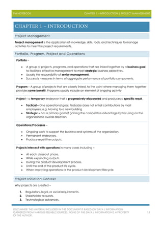 PM NOTEBOOK CHAPTER 1 – INTRODUCTION | PROJECT MANAGEMENT
DISCLAIMER: THE MATERIAL INCLUDED IN THIS DOCUMENT IS BASED ON DATA / INFORMATION
GATHERED FROM VARIOUS RELIABLE SOURCES. NONE OF THIS DATA / INFORMATION IS A PROPERTY
OF THE AUTHOR.
13
Project Management
Project management is the application of knowledge, skills, tools, and techniques to manage
activities to meet the project requirements.
Portfolio, Program, Project and Operations
Portfolio –
 A group of projects, programs, and operations that are linked together by a business goal
to facilitate effective management to meet strategic business objectives.
 Usually the responsibility of senior management.
 Success is measures in terms of aggregate performance of portfolio components.
Program – A group of projects that are closely linked, to the point where managing them together
provides some benefit. Programs usually include an element of ongoing activity.
Project – a temporary endeavor that is progressively elaborated and produces a specific result.
 Tactical – One operational goal. Probably does not entail contributions by most
employees. e.g. Moving to a new building
 Strategic – has a primary goal of gaining the competitive advantage by focusing on the
organization's overall direction.
Operations/Processes –
 Ongoing work to support the business and systems of the organization.
 Permanent endeavors.
 Produce repetitive outputs.
Projects intersect with operations in many cases including –
 At each closeout phase.
 While expanding outputs.
 During the product development process.
 Until the end of the product life cycle.
 When improving operations or the product development lifecycle.
Project Initiation Context
Why projects are created –
1. Regulatory, legal, or social requirements.
2. Stakeholder requests.
3. Technological advances.
 