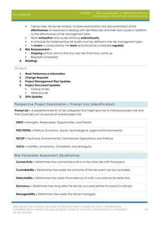 PM NOTEBOOK
CHAPTER 11 – RISK MANAGEMENT | PERSPECTIVE PROJECT
EXAMINATION / PROMPT LISTS (IDENTIFICATION)
DISCLAIMER: THE MATERIAL INCLUDED IN THIS DOCUMENT IS BASED ON DATA / INFORMATION
GATHERED FROM VARIOUS RELIABLE SOURCES. NONE OF THIS DATA / INFORMATION IS A PROPERTY
OF THE AUTHOR.
139
 Task-by-task, risk-by-risk analysis. Involves examination and documentation of the
effectiveness of responses in dealing with identified risks and their root causes in addition
to the effectiveness of risk management plan.
 More exhaustive and usually done by external party.
 A schedule for implementing risk audits must be defined in the risk management plan.
 A review is conducted by the team and should be scheduled regularly.
3. Risk Reassessment –
 Ongoing activity aims to find any new risks that have come up.
 Regularly scheduled.
4. Meetings
Outputs
1. Work Performance Information
2. Change Requests
3. Project Management Plan Updates
4. Project Document Updates
 Closing of risks
 Workarounds
5. OPA Updates
Perspective Project Examination / Prompt Lists (Identification)
Prompt List – A predetermined list of risk categories that might give rise to individual project risk and
that could also act as sources of overall project risk.
SWOT – Strengths, Weaknesses, Opportunities, and Threats
PEST/PESTEL – Political, Economic, Social, Technological, Legal and Environmental
TECOP – Technical, Environmental, Commercial, Operational, and Political
VUCA – Volatility, Uncertainty, Complexity, and Ambiguity
Risk Parameter Assessment (Qualitative)
Connectivity – Determines how connected a risk is to the other risks with the project.
Controllability – Determines how easily the outcome of the risk event can be controlled.
Detectability – Determines how easily the evidence of a risk’s occurrence be detected.
Dormancy – Determines how long after the risk has occurred before its impact is noticed.
Manageability – Determines how easily the risk be managed.
 
