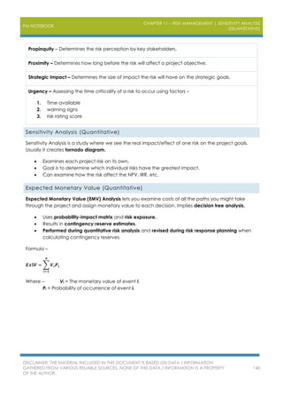 PM NOTEBOOK
CHAPTER 11 – RISK MANAGEMENT | SENSITIVITY ANALYSIS
(QUANTITATIVE)
DISCLAIMER: THE MATERIAL INCLUDED IN THIS DOCUMENT IS BASED ON DATA / INFORMATION
GATHERED FROM VARIOUS RELIABLE SOURCES. NONE OF THIS DATA / INFORMATION IS A PROPERTY
OF THE AUTHOR.
140
Propinquity – Determines the risk perception by key stakeholders.
Proximity – Determines how long before the risk will affect a project objective.
Strategic Impact – Determines the size of impact the risk will have on the strategic goals.
Urgency – Assessing the time criticality of a risk to occur using factors –
1. Time available
2. warning signs
3. risk rating score
Sensitivity Analysis (Quantitative)
Sensitivity Analysis is a study where we see the real impact/effect of one risk on the project goals.
Usually it creates tornado diagram.
 Examines each project risk on its own.
 Goal is to determine which individual risks have the greatest impact.
 Can examine how the risk affect the NPV, IRR, etc.
Expected Monetary Value (Quantitative)
Expected Monetary Value (EMV) Analysis lets you examine costs of all the paths you might take
through the project and assign monetary value to each decision. Implies decision tree analysis.
 Uses probability-impact matrix and risk exposure.
 Results in contingency reserve estimates.
 Performed during quantitative risk analysis and revised during risk response planning when
calculating contingency reserves.
Formula –
𝑬𝒙$𝑽 = ∑ 𝑽𝒊 𝑷𝒊
𝒏
𝒊=𝟏
Where – Vi = The monetary value of event i.
Pi = Probability of occurrence of event i.
 