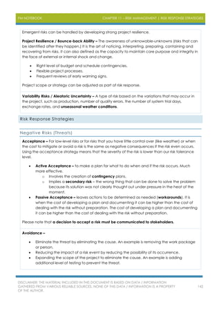 PM NOTEBOOK CHAPTER 11 – RISK MANAGEMENT | RISK RESPONSE STRATEGIES
DISCLAIMER: THE MATERIAL INCLUDED IN THIS DOCUMENT IS BASED ON DATA / INFORMATION
GATHERED FROM VARIOUS RELIABLE SOURCES. NONE OF THIS DATA / INFORMATION IS A PROPERTY
OF THE AUTHOR.
142
Emergent risks can be handled by developing strong project resilience.
Project Resilience / Bounce-back Ability – The awareness of unknowable-unknowns (risks that can
be identified after they happen.) It is the art of noticing, interpreting, preparing, containing and
recovering from risks. It can also defined as the capacity to maintain core purpose and integrity in
the face of external or internal shock and change.
 Right level of budget and schedule contingencies.
 Flexible project processes.
 Frequent reviews of early warning signs.
Project scope or strategy can be adjusted as part of risk response.
Variability Risks / Aleatoric Uncertainty – A type of risk based on the variations that may occur in
the project, such as production, number of quality errors, the number of system trial days,
exchange rates, and unseasonal weather conditions.
Risk Response Strategies
Negative Risks (Threats)
Acceptance – For low-level risks or for risks that you have little control over (like weather) or when
the cost to mitigate or avoid a risk is the same as negative consequences if the risk even occurs.
Using the acceptance strategy means that the severity of the risk is lower than our risk tolerance
level.
 Active Acceptance – to make a plan for what to do when and if the risk occurs. Much
more effective.
o Involves the creation of contingency plans.
o Implies a secondary risk – the wrong thing that can be done to solve the problem
because its solution was not clearly thought out under pressure in the heat of the
moment.
 Passive Acceptance – leaves actions to be determined as needed (workarounds). It is
when the cost of developing a plan and documenting it can be higher than the cost of
dealing with the risk without preparation. The cost of developing a plan and documenting
it can be higher than the cost of dealing with the risk without preparation.
Please note that a decision to accept a risk must be communicated to stakeholders.
Avoidance –
 Eliminate the threat by eliminating the cause. An example is removing the work package
or person.
 Reducing the impact of a risk event by reducing the possibility of its occurrence.
 Expanding the scope of the project to eliminate the cause. An example is adding
additional level of testing to prevent the threat.
 