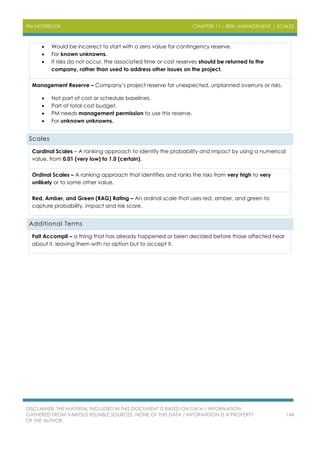 PM NOTEBOOK CHAPTER 11 – RISK MANAGEMENT | SCALES
DISCLAIMER: THE MATERIAL INCLUDED IN THIS DOCUMENT IS BASED ON DATA / INFORMATION
GATHERED FROM VARIOUS RELIABLE SOURCES. NONE OF THIS DATA / INFORMATION IS A PROPERTY
OF THE AUTHOR.
144
 Would be incorrect to start with a zero value for contingency reserve.
 For known unknowns.
 If risks do not occur, the associated time or cost reserves should be returned to the
company, rather than used to address other issues on the project.
Management Reserve – Company’s project reserve for unexpected, unplanned overruns or risks.
 Not part of cost or schedule baselines.
 Part of total cost budget.
 PM needs management permission to use this reserve.
 For unknown unknowns.
Scales
Cardinal Scales – A ranking approach to identify the probability and impact by using a numerical
value, from 0.01 (very low) to 1.0 (certain).
Ordinal Scales – A ranking approach that identifies and ranks the risks from very high to very
unlikely or to some other value.
Red, Amber, and Green (RAG) Rating – An ordinal scale that uses red, amber, and green to
capture probability, impact and risk score.
Additional Terms
Fait Accompli – a thing that has already happened or been decided before those affected hear
about it, leaving them with no option but to accept it.
 