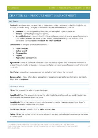 PM NOTEBOOK CHAPTER 12 – PROCUREMENT MANAGEMENT | KEY TERMS
DISCLAIMER: THE MATERIAL INCLUDED IN THIS DOCUMENT IS BASED ON DATA / INFORMATION
GATHERED FROM VARIOUS RELIABLE SOURCES. NONE OF THIS DATA / INFORMATION IS A PROPERTY
OF THE AUTHOR.
145
Key Terms
Contract – An agreement between two or more persons that creates an obligation to do (or not
to do) a particular thing. Changes to a contract require an addendum contract.
 Unilateral – contract signed by one party. An example is a purchase order.
 Bilateral – contract signed by two parties.
 Severable Contract – is a contract that is actually composed of several separate contracts
concluded between the same parties, so that failing (breaching) one part of such a
'severable' contract does not breach the whole contract.
Components of a legally enforceable contract –
 Legal capacity
 Mutual assent
 Consideration
 Legality
 Appropriate contract form
Agreement – Same as contract, however, it can be used to express and outline the intentions of
project. Project charter and project management plans are examples of agreements that are not
contracts.
Third Party – for contract purposes means a party that did not sign the contract.
Consideration – Value offered and accepted by people or organizations entering into contracts.
Might refer to payment.
Contract Terms
Price – The amount the seller charges the buyer.
Target Profit/Fee – The amount of money the seller has left over after costs are paid. It is planned
into the price the seller provides the buyer.
Target Cost – This is how much an item costs the seller to create, develop, or purchase. Buyer’s
costs can include a seller’s costs and profit.
Final/Target Price – It is the final price. 𝑷𝒓𝒊𝒄𝒆 = 𝑪𝒐𝒔𝒕 + 𝑭𝒆𝒆
Ceiling Price – The highest price the buyer will pay. It is a way for the buyer to encourage the seller
to control costs.
 