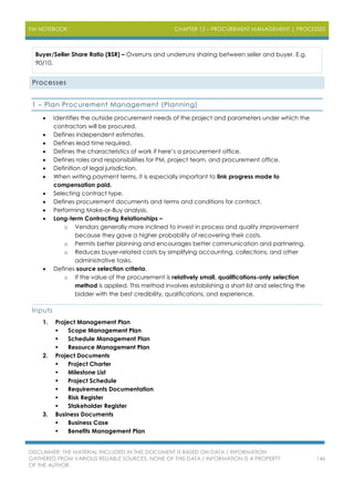 PM NOTEBOOK CHAPTER 12 – PROCUREMENT MANAGEMENT | PROCESSES
DISCLAIMER: THE MATERIAL INCLUDED IN THIS DOCUMENT IS BASED ON DATA / INFORMATION
GATHERED FROM VARIOUS RELIABLE SOURCES. NONE OF THIS DATA / INFORMATION IS A PROPERTY
OF THE AUTHOR.
146
Buyer/Seller Share Ratio (BSR) – Overruns and underruns sharing between seller and buyer. E.g.
90/10.
Processes
1 – Plan Procurement Management (Planning)
 Identifies the outside procurement needs of the project and parameters under which the
contractors will be procured.
 Defines independent estimates.
 Defines lead time required.
 Defines the characteristics of work if here’s a procurement office.
 Defines roles and responsibilities for PM, project team, and procurement office.
 Definition of legal jurisdiction.
 When writing payment terms, it is especially important to link progress made to
compensation paid.
 Selecting contract type.
 Defines procurement documents and terms and conditions for contract.
 Performing Make-or-Buy analysis.
 Long-term Contracting Relationships –
o Vendors generally more inclined to invest in process and quality improvement
because they gave a higher probability of recovering their costs.
o Permits better planning and encourages better communication and partnering.
o Reduces buyer-related costs by simplifying accounting, collections, and other
administrative tasks.
 Defines source selection criteria.
o If the value of the procurement is relatively small, qualifications-only selection
method is applied. This method involves establishing a short list and selecting the
bidder with the best credibility, qualifications, and experience.
Inputs
1. Project Management Plan
 Scope Management Plan
 Schedule Management Plan
 Resource Management Plan
2. Project Documents
 Project Charter
 Milestone List
 Project Schedule
 Requirements Documentation
 Risk Register
 Stakeholder Register
3. Business Documents
 Business Case
 Benefits Management Plan
 