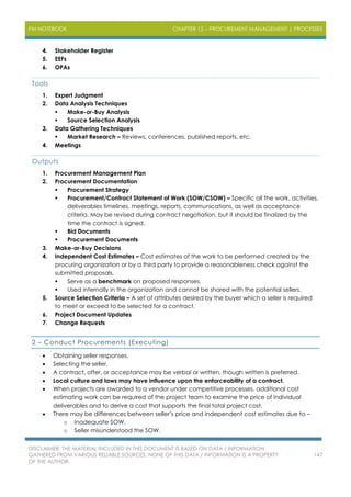 PM NOTEBOOK CHAPTER 12 – PROCUREMENT MANAGEMENT | PROCESSES
DISCLAIMER: THE MATERIAL INCLUDED IN THIS DOCUMENT IS BASED ON DATA / INFORMATION
GATHERED FROM VARIOUS RELIABLE SOURCES. NONE OF THIS DATA / INFORMATION IS A PROPERTY
OF THE AUTHOR.
147
4. Stakeholder Register
5. EEFs
6. OPAs
Tools
1. Expert Judgment
2. Data Analysis Techniques
 Make-or-Buy Analysis
 Source Selection Analysis
3. Data Gathering Techniques
 Market Research – Reviews, conferences, published reports, etc.
4. Meetings
Outputs
1. Procurement Management Plan
2. Procurement Documentation
 Procurement Strategy
 Procurement/Contract Statement of Work (SOW/CSOW) – Specific all the work, activities,
deliverables timelines, meetings, reports, communications, as well as acceptance
criteria. May be revised during contract negotiation, but it should be finalized by the
time the contract is signed.
 Bid Documents
 Procurement Documents
3. Make-or-Buy Decisions
4. Independent Cost Estimates – Cost estimates of the work to be performed created by the
procuring organization or by a third party to provide a reasonableness check against the
submitted proposals.
 Serve as a benchmark on proposed responses.
 Used internally in the organization and cannot be shared with the potential sellers.
5. Source Selection Criteria – A set of attributes desired by the buyer which a seller is required
to meet or exceed to be selected for a contract.
6. Project Document Updates
7. Change Requests
2 – Conduct Procurements (Executing)
 Obtaining seller responses.
 Selecting the seller.
 A contract, offer, or acceptance may be verbal or written, though written is preferred.
 Local culture and laws may have influence upon the enforceability of a contract.
 When projects are awarded to a vendor under competitive processes, additional cost
estimating work can be required of the project team to examine the price of individual
deliverables and to derive a cost that supports the final total project cost.
 There may be differences between seller’s price and independent cost estimates due to –
o Inadequate SOW.
o Seller misunderstood the SOW.
 
