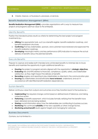 PM NOTEBOOK
CHAPTER 1 – INTRODUCTION | BENEFITS REALIZATION MANAGEMENT
(BRM)
DISCLAIMER: THE MATERIAL INCLUDED IN THIS DOCUMENT IS BASED ON DATA / INFORMATION
GATHERED FROM VARIOUS RELIABLE SOURCES. NONE OF THIS DATA / INFORMATION IS A PROPERTY
OF THE AUTHOR.
14
4. Create, improve, or fix products, processes, or services.
Benefits Realization Management (BRM)
Benefits Realization Management (BRM) – provides organizations with a way to measure how
projects and programs add true value to the enterprise.
Identify Benefits
Position the intended business results as criteria for determining the best project and program
investments by –
 Utilizing the appropriate tools, such as a benefits register, benefits realization roadmap, and
benefits breakdown structures.
 Confirming that key stakeholders, sponsors, and customers have reviewed and approved the
benefits realization roadmap.
 Developing meaningful metrics and key performance (KPI) indicators to measure the actual
delivery of benefits versus the planned benefits
Execute Benefits
Prepare to capture and realize both intended and unintended benefits to minimize risks to future
benefits and maximize the opportunity to gain additional benefits by –
 Ensuring the project or program remains aligned with the organization’s strategic objectives.
 Evaluating risks and KPIs related to financials, compliance, quality, safety, and stakeholder
satisfaction, as they might impact the delivery of benefits
 Recording progress and reporting to key stakeholders as directed in the communication plan
 Ensuring key stakeholders and beneficiaries have reviewed, understand, and act in
accordance with identified benefit realization dependencies.
Sustain Benefits
Deliver continuous value from outputs and outcomes once they transition back to the business by –
 Implementing the required change control based on defined level of tolerance, and taking
corrective action.
 Performing a benefits assessment, which includes formally verifying that the benefits have
been delivered and are being realized.
 Sharing crucial information about how the deliverables are contributing to business success.
 Monitoring the continued suitability of the new capability or other change factors.
 Monitoring actual benefit results against targets and managing for variances.
Business Documents
Contains, but not limited to –
 