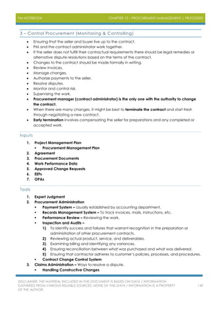 PM NOTEBOOK CHAPTER 12 – PROCUREMENT MANAGEMENT | PROCESSES
DISCLAIMER: THE MATERIAL INCLUDED IN THIS DOCUMENT IS BASED ON DATA / INFORMATION
GATHERED FROM VARIOUS RELIABLE SOURCES. NONE OF THIS DATA / INFORMATION IS A PROPERTY
OF THE AUTHOR.
149
3 – Control Procurement (Monitoring & Controlling)
 Ensuring that the seller and buyer live up to the contract.
 PM and the contract administrator work together.
 If the seller does not fulfill their contractual requirements there should be legal remedies or
alternative dispute resolutions based on the terms of the contract.
 Changes to the contract should be made formally in writing.
 Review invoices.
 Manage changes.
 Authorize payments to the seller.
 Resolve disputes.
 Monitor and control risk.
 Supervising the work.
 Procurement manager (contract administrator) is the only one with the authority to change
the contract.
 When there are many changes, it might be best to terminate the contract and start fresh
through negotiating a new contract.
 Early termination involves compensating the seller for preparations and any completed or
accepted work.
Inputs
1. Project Management Plan
 Procurement Management Plan
2. Agreement
3. Procurement Documents
4. Work Performance Data
5. Approved Change Requests
6. EEFs
7. OPAs
Tools
1. Expert Judgment
2. Procurement Administration
 Payment System – Usually established by accounting department.
 Records Management System – To track invoices, mails, instructions, etc.
 Performance Review – Reviewing the work.
 Inspection and Audits –
1) To identify success and failures that warrant recognition in the preparation or
administration of other procurement contracts.
2) Reviewing actual product, service, and deliverables.
3) Examining billing and identifying any variances.
4) Ensuring reconciliation between what was purchased and what was delivered.
5) Ensuring that contractor adheres to customer’s policies, processes, and procedures.
 Contract Change Control System
3. Claims Administration – Ways to resolve a dispute.
 Handling Constructive Changes
 