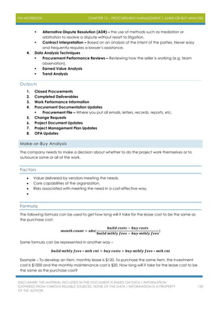 PM NOTEBOOK CHAPTER 12 – PROCUREMENT MANAGEMENT | MAKE-OR-BUY ANALYSIS
DISCLAIMER: THE MATERIAL INCLUDED IN THIS DOCUMENT IS BASED ON DATA / INFORMATION
GATHERED FROM VARIOUS RELIABLE SOURCES. NONE OF THIS DATA / INFORMATION IS A PROPERTY
OF THE AUTHOR.
150
 Alternative Dispute Resolution (ADR) – the use of methods such as mediation or
arbitration to resolve a dispute without resort to litigation.
 Contract Interpretation – Based on an analysis of the intent of the parties. Never easy
and frequently requires a lawyer’s assistance.
4. Data Analysis Techniques
 Procurement Performance Reviews – Reviewing how the seller is working (e.g. team
observation).
 Earned Value Analysis
 Trend Analysis
Outputs
1. Closed Procurements
2. Completed Deliverables
3. Work Performance Information
4. Procurement Documentation Updates
 Procurement File – Where you put all emails, letters, records, reports, etc.
5. Change Requests
6. Project Document Updates
7. Project Management Plan Updates
8. OPA Updates
Make-or-Buy Analysis
The company needs to make a decision about whether to do the project work themselves or to
outsource some or all of the work.
Factors
 Value delivered by vendors meeting the needs.
 Core capabilities of the organization.
 Risks associated with meeting the need in a cost-effective way.

Formula
The following formula can be used to get how long will it take for the lease cost to be the same as
the purchase cost.
𝒎𝒐𝒏𝒕𝒉 𝒄𝒐𝒖𝒏𝒕 = 𝒂𝒃𝒔(
𝒃𝒖𝒊𝒍𝒅 𝒄𝒐𝒔𝒕𝒔 − 𝒃𝒖𝒚 𝒄𝒐𝒔𝒕𝒔
𝒃𝒖𝒊𝒍𝒅 𝒎𝒕𝒉𝒍𝒚 𝒇𝒆𝒆𝒔 − 𝒃𝒖𝒚 𝒎𝒕𝒉𝒍𝒚 𝒇𝒆𝒆𝒔
)
Same formula can be represented in another way –
𝒃𝒖𝒊𝒍𝒅 𝒎𝒕𝒉𝒍𝒚 𝒇𝒆𝒆𝒔 ∗ 𝒎𝒕𝒉 𝒄𝒏𝒕 = 𝒃𝒖𝒚 𝒄𝒐𝒔𝒕𝒔 + 𝒃𝒖𝒚 𝒎𝒕𝒉𝒍𝒚 𝒇𝒆𝒆𝒔 ∗ 𝒎𝒕𝒉 𝒄𝒏𝒕
Example – To develop an item, monthly lease is $120. To purchase the same item, the investment
cost is $1000 and the monthly maintenance cost is $20. How long will it take for the lease cost to be
the same as the purchase cost?
 