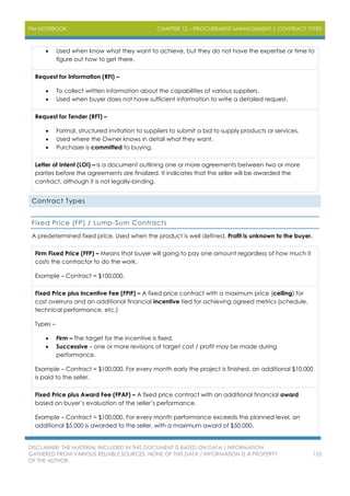PM NOTEBOOK CHAPTER 12 – PROCUREMENT MANAGEMENT | CONTRACT TYPES
DISCLAIMER: THE MATERIAL INCLUDED IN THIS DOCUMENT IS BASED ON DATA / INFORMATION
GATHERED FROM VARIOUS RELIABLE SOURCES. NONE OF THIS DATA / INFORMATION IS A PROPERTY
OF THE AUTHOR.
153
 Used when know what they want to achieve, but they do not have the expertise or time to
figure out how to get there.
Request for Information (RFI) –
 To collect written information about the capabilities of various suppliers.
 Used when buyer does not have sufficient information to write a detailed request.
Request for Tender (RFT) –
 Formal, structured invitation to suppliers to submit a bid to supply products or services.
 Used where the Owner knows in detail what they want.
 Purchaser is committed to buying.
Letter of Intent (LOI) – is a document outlining one or more agreements between two or more
parties before the agreements are finalized. It indicates that the seller will be awarded the
contract, although it is not legally-binding.
Contract Types
Fixed Price (FP) / Lump-Sum Contracts
A predetermined fixed price. Used when the product is well defined. Profit is unknown to the buyer.
Firm Fixed Price (FFP) – Means that buyer will going to pay one amount regardless of how much it
costs the contractor to do the work.
Example – Contract = $100,000.
Fixed Price plus Incentive Fee (FPIF) – A fixed price contract with a maximum price (ceiling) for
cost overruns and an additional financial incentive tied for achieving agreed metrics (schedule,
technical performance, etc.)
Types –
 Firm – The target for the incentive is fixed.
 Successive – one or more revisions of target cost / profit may be made during
performance.
Example – Contract = $100,000. For every month early the project is finished, an additional $10,000
is paid to the seller.
Fixed Price plus Award Fee (FPAF) – A fixed price contract with an additional financial award
based on buyer’s evaluation of the seller’s performance.
Example – Contract = $100,000. For every month performance exceeds the planned level, an
additional $5,000 is awarded to the seller, with a maximum award of $50,000.
 