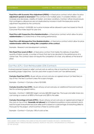 PM NOTEBOOK CHAPTER 12 – PROCUREMENT MANAGEMENT | CONTRACT TYPES
DISCLAIMER: THE MATERIAL INCLUDED IN THIS DOCUMENT IS BASED ON DATA / INFORMATION
GATHERED FROM VARIOUS RELIABLE SOURCES. NONE OF THIS DATA / INFORMATION IS A PROPERTY
OF THE AUTHOR.
154
Fixed Price with Economic Price Adjustment (FPEPA) – A fixed price contract which allow for price
adjustment upward or downward if the contract is for multiple years. It considers inflation, cost
increases and decreases, stability of market, and labor conditions. Contract officer should ensure
that contingency allowances are not duplicated by inclusion in both the base price and he
adjustment requested by the contractor.
Example – Contract = $100,000, but a price increase will be allowed in year two based on the US
Consumer Price Index report for year one.
Fixed Price with Prospective Price Redetermination – A fixed price contract which allow for price
redetermination at a stated time or times during performance.
Fixed Price with Retrospective Price Redetermination – A fixed price contract which allow for price
redetermination within the ceiling after completion of the contract.
Example – Research and development contracts.
Firm Fixed Price Level-of-Effort – A fixed price contract that implies the delivery of specified
quantity of labor (usually, a number of hours) that are to be devoted to the performance of a
certain task. The contract does not require the completion of a task, only delivery of the level of
effort.
Cost Plus (CP) / Cost-Reimbursable (CR) Contracts
Involved payment based on seller’s actual costs as well as a fee or incentive for meeting or
exceeding project objectives. Can be used when scope of work can’t be defined early.
Cost plus Fixed Fee (CPFF) – Buyer will pay actual costs plus an agreed amount (or fixed fee) on
top of that. The fee is constant unless the scope changes.
Example – Contract = Cost plus a fee of $10,000.
Cost plus Incentive Fee (CPIF) – Buyer will pay actual costs plus an additional financial incentive
tied for achieving agreed metrics.
Example – Contract = $500,000 target cost plus $50,000 target fee. The buyer and seller share any
cost savings or overruns at 80% to the buyer and 20% to the seller.
Cost plus Percentage of Costs (CPPC) – Buyer will pay actual costs plus an agreed percentage of
the costs on top of that. Generally not allowed for US federal acquisitions or procurements and is
bad for buyers everywhere because seller profit is based on a percentage of everything billed to
the buyer for the project, what incentive is there to control costs?
Example – Contract = Cost plus 10% of costs as fee.
 