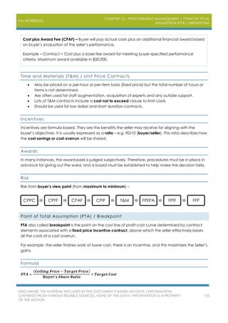 PM NOTEBOOK
CHAPTER 12 – PROCUREMENT MANAGEMENT | POINT OF TOTAL
ASSUMPTION (PTA) / BREAKPOINT
DISCLAIMER: THE MATERIAL INCLUDED IN THIS DOCUMENT IS BASED ON DATA / INFORMATION
GATHERED FROM VARIOUS RELIABLE SOURCES. NONE OF THIS DATA / INFORMATION IS A PROPERTY
OF THE AUTHOR.
155
Cost plus Award Fee (CPAF) – Buyer will pay actual costs plus an additional financial award based
on buyer’s evaluation of the seller’s performance.
Example – Contract = Cost plus a base fee award for meeting buyer-specified performance
criteria. Maximum award available in $50,000.
Time and Materials (T&M) / Unit Price Contracts
 May be priced on a per-hour or per-item basis (fixed price) but the total number of hours or
items is not determined.
 Are often used for staff augmentation, acquisition of experts and any outside support.
 Lots of T&M contracts include a cost not to exceed clause to limit costs.
 Should be used for low dollar and short duration contracts.
Incentives
Incentives are formula based. They are the benefits the seller may receive for aligning with the
buyer’s objectives. It is usually expressed as a ratio – e.g. 90/10 (buyer/seller). This ratio describes how
the cost savings or cost overrun will be shared.
Awards
In many instances, the award paid is judged subjectively. Therefore, procedures must be in place in
advance for giving out the ward, and a board must be established to help make the decision fairly.
Risk
Risk from buyer’s view point (from maximum to minimum) –
Point of Total Assumption (PTA) / Breakpoint
PTA also called breakpoint is the point on the cost line of profit-cost curve determined by contract
elements associated with a fixed price incentive contract, above which the seller effectively bears
all the costs of a cost overrun.
For example, the seller finishes work at lower cost, there is an incentive, and this maximizes the Seller’s
gains.
Formula
𝑷𝑻𝑨 =
(𝑪𝒆𝒊𝒍𝒊𝒏𝒈 𝑷𝒓𝒊𝒄𝒆 − 𝑻𝒂𝒓𝒈𝒆𝒕 𝑷𝒓𝒊𝒄𝒆)
𝑩𝒖𝒚𝒆𝒓′ 𝒔 𝑺𝒉𝒂𝒓𝒆 𝑹𝒂𝒕𝒊𝒐
+ 𝑻𝒂𝒓𝒈𝒆𝒕 𝑪𝒐𝒔𝒕
CPPC CPFF CPAF CPIF T&M FPEPA FPIF FFP
 