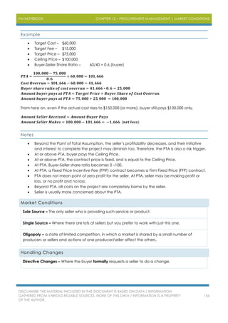PM NOTEBOOK CHAPTER 12 – PROCUREMENT MANAGEMENT | MARKET CONDITIONS
DISCLAIMER: THE MATERIAL INCLUDED IN THIS DOCUMENT IS BASED ON DATA / INFORMATION
GATHERED FROM VARIOUS RELIABLE SOURCES. NONE OF THIS DATA / INFORMATION IS A PROPERTY
OF THE AUTHOR.
156
Example
 Target Cost – $60,000
 Target Fee – $15,000
 Target Price – $75,000
 Ceiling Price – $100,000
 Buyer-Seller Share Ratio – 60/40 = 0.6 (buyer)
𝑷𝑻𝑨 =
𝟏𝟎𝟎, 𝟎𝟎𝟎 − 𝟕𝟓, 𝟎𝟎𝟎
𝟎. 𝟔
+ 𝟔𝟎, 𝟎𝟎𝟎 = 𝟏𝟎𝟏, 𝟔𝟔𝟔
𝑪𝒐𝒔𝒕 𝑶𝒗𝒆𝒓𝒓𝒖𝒏 = 𝟏𝟎𝟏, 𝟔𝟔𝟔 − 𝟔𝟎, 𝟎𝟎𝟎 = 𝟒𝟏, 𝟔𝟔𝟔
𝑩𝒖𝒚𝒆𝒓 𝒔𝒉𝒂𝒓𝒆 𝒓𝒂𝒕𝒊𝒐 𝒐𝒇 𝒄𝒐𝒔𝒕 𝒐𝒗𝒆𝒓𝒓𝒖𝒏 = 𝟒𝟏, 𝟔𝟔𝟔 ∗ 𝟎. 𝟔 = 𝟐𝟓, 𝟎𝟎𝟎
𝑨𝒎𝒐𝒖𝒏𝒕 𝒃𝒖𝒚𝒆𝒓 𝒑𝒂𝒚𝒔 𝒂𝒕 𝑷𝑻𝑨 = 𝑻𝒂𝒓𝒈𝒆𝒕 𝑷𝒓𝒊𝒄𝒆 + 𝑩𝒖𝒚𝒆𝒓 𝑺𝒉𝒂𝒓𝒆 𝒐𝒇 𝑪𝒐𝒔𝒕 𝑶𝒗𝒆𝒓𝒓𝒖𝒏
𝑨𝒎𝒐𝒖𝒏𝒕 𝒃𝒖𝒚𝒆𝒓 𝒑𝒂𝒚𝒔 𝒂𝒕 𝑷𝑻𝑨 = 𝟕𝟓, 𝟎𝟎𝟎 + 𝟐𝟓, 𝟎𝟎𝟎 = 𝟏𝟎𝟎, 𝟎𝟎𝟎
From here on, even if the actual cost rises to $150,000 (or more), buyer still pays $100,000 only.
𝑨𝒎𝒐𝒖𝒏𝒕 𝑺𝒆𝒍𝒍𝒆𝒓 𝑹𝒆𝒄𝒆𝒊𝒗𝒆𝒅 = 𝑨𝒎𝒐𝒖𝒏𝒕 𝑩𝒖𝒚𝒆𝒓 𝑷𝒂𝒚𝒔
𝑨𝒎𝒐𝒖𝒏𝒕 𝑺𝒆𝒍𝒍𝒆𝒓 𝑴𝒂𝒌𝒆𝒔 = 𝟏𝟎𝟎, 𝟎𝟎𝟎 − 𝟏𝟎𝟏, 𝟔𝟔𝟔 = −𝟏, 𝟔𝟔𝟔 (𝒏𝒆𝒕 𝒍𝒐𝒔𝒔)
Notes
 Beyond the Point of Total Assumption, the seller’s profitability decreases, and their initiative
and interest to complete the project may diminish too. Therefore, the PTA is also a risk trigger.
 At or above PTA, buyer pays the Ceiling Price.
 At or above PTA, the contract price is fixed, and is equal to the Ceiling Price.
 At PTA, Buyer-Seller share ratio becomes 0 –100.
 At PTA, a Fixed Price Incentive Fee (FPIF) contract becomes a Firm Fixed Price (FFP) contract.
 PTA does not mean point of zero profit for the seller. At PTA, seller may be making profit or
loss, or no profit and no loss.
 Beyond PTA, all costs on the project are completely borne by the seller.
 Seller is usually more concerned about the PTA.
Market Conditions
Sole Source – The only seller who is providing such service or product.
Single Source – Where there are lots of sellers but you prefer to work with just this one.
Oligopoly – a state of limited competition, in which a market is shared by a small number of
producers or sellers and actions of one producer/seller affect the others.
Handling Changes
Directive Changes – Where the buyer formally requests a seller to do a change.
 