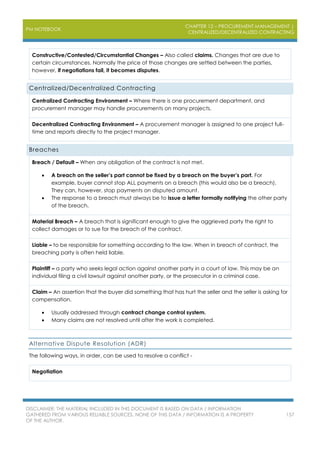 PM NOTEBOOK
CHAPTER 12 – PROCUREMENT MANAGEMENT |
CENTRALIZED/DECENTRALIZED CONTRACTING
DISCLAIMER: THE MATERIAL INCLUDED IN THIS DOCUMENT IS BASED ON DATA / INFORMATION
GATHERED FROM VARIOUS RELIABLE SOURCES. NONE OF THIS DATA / INFORMATION IS A PROPERTY
OF THE AUTHOR.
157
Constructive/Contested/Circumstantial Changes – Also called claims. Changes that are due to
certain circumstances. Normally the price of those changes are settled between the parties,
however, if negotiations fail, it becomes disputes.
Centralized/Decentralized Contracting
Centralized Contracting Environment – Where there is one procurement department, and
procurement manager may handle procurements on many projects.
Decentralized Contracting Environment – A procurement manager is assigned to one project full-
time and reports directly to the project manager.
Breaches
Breach / Default – When any obligation of the contract is not met.
 A breach on the seller’s part cannot be fixed by a breach on the buyer’s part. For
example, buyer cannot stop ALL payments on a breach (this would also be a breach).
They can, however, stop payments on disputed amount.
 The response to a breach must always be to issue a letter formally notifying the other party
of the breach.
Material Breach – A breach that is significant enough to give the aggrieved party the right to
collect damages or to sue for the breach of the contract.
Liable – to be responsible for something according to the law. When in breach of contract, the
breaching party is often held liable.
Plaintiff – a party who seeks legal action against another party in a court of law. This may be an
individual filing a civil lawsuit against another party, or the prosecutor in a criminal case.
Claim – An assertion that the buyer did something that has hurt the seller and the seller is asking for
compensation.
 Usually addressed through contract change control system.
 Many claims are not resolved until after the work is completed.
Alternative Dispute Resolution (ADR)
The following ways, in order, can be used to resolve a conflict -
Negotiation
 