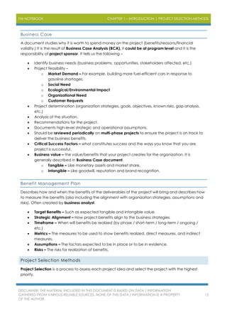 PM NOTEBOOK CHAPTER 1 – INTRODUCTION | PROJECT SELECTION METHODS
DISCLAIMER: THE MATERIAL INCLUDED IN THIS DOCUMENT IS BASED ON DATA / INFORMATION
GATHERED FROM VARIOUS RELIABLE SOURCES. NONE OF THIS DATA / INFORMATION IS A PROPERTY
OF THE AUTHOR.
15
Business Case
A document studies why it is worth to spend money on the project (benefits/reasons/financial
validity.) It is the result of Business Case Analysis (BCA), it could be at program level and it is the
responsibility of project sponsor. It tells us the following –
 Identify business needs (business problems, opportunities, stakeholders affected, etc.)
 Project feasibility –
o Market Demand – For example, building more fuel-efficient cars in response to
gasoline shortages.
o Social Need
o Ecological/Environmental Impact
o Organizational Need
o Customer Requests
 Project determination (organization strategies, goals, objectives, known risks, gap analysis,
etc.)
 Analysis of the situation.
 Recommendations for the project.
 Documents high-level strategic and operational assumptions.
 Should be reviewed periodically on multi-phase projects to ensure the project is on track to
deliver the business benefits.
 Critical Success Factors – what constitutes success and the ways you know that you are
project is successful.
 Business value – the value/benefits that your project creates for the organization. It is
generally described in Business Case document.
o Tangible – Like monetary assets and market share.
o Intangible – Like goodwill, reputation and brand recognition.
Benefit Management Plan
Describes how and when the benefits of the deliverables of the project will bring and describes how
to measure the benefits (also including the alignment with organization strategies, assumptions and
risks). Often created by business analyst.
 Target Benefits – Such as expected tangible and intangible value.
 Strategic Alignment – How project benefits align to the business strategies.
 Timeframe – When will benefits be realized (by phase / short-term / long-term / ongoing /
etc.)
 Metrics – The measures to be used to show benefits realized, direct measures, and indirect
measures.
 Assumptions – The factors expected to be in place or to be in evidence.
 Risks – The risks for realization of benefits.
Project Selection Methods
Project Selection is a process to assess each project idea and select the project with the highest
priority.
 
