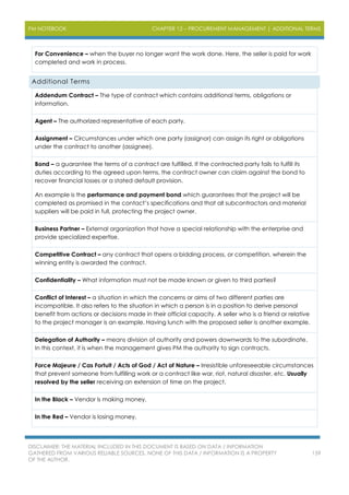 PM NOTEBOOK CHAPTER 12 – PROCUREMENT MANAGEMENT | ADDITIONAL TERMS
DISCLAIMER: THE MATERIAL INCLUDED IN THIS DOCUMENT IS BASED ON DATA / INFORMATION
GATHERED FROM VARIOUS RELIABLE SOURCES. NONE OF THIS DATA / INFORMATION IS A PROPERTY
OF THE AUTHOR.
159
For Convenience – when the buyer no longer want the work done. Here, the seller is paid for work
completed and work in process.
Additional Terms
Addendum Contract – The type of contract which contains additional terms, obligations or
information.
Agent – The authorized representative of each party.
Assignment – Circumstances under which one party (assignor) can assign its right or obligations
under the contract to another (assignee).
Bond – a guarantee the terms of a contract are fulfilled. If the contracted party fails to fulfill its
duties according to the agreed upon terms, the contract owner can claim against the bond to
recover financial losses or a stated default provision.
An example is the performance and payment bond which guarantees that the project will be
completed as promised in the contact’s specifications and that all subcontractors and material
suppliers will be paid in full, protecting the project owner.
Business Partner – External organization that have a special relationship with the enterprise and
provide specialized expertise.
Competitive Contract – any contract that opens a bidding process, or competition, wherein the
winning entity is awarded the contract.
Confidentiality – What information must not be made known or given to third parties?
Conflict of Interest – a situation in which the concerns or aims of two different parties are
incompatible. It also refers to the situation in which a person is in a position to derive personal
benefit from actions or decisions made in their official capacity. A seller who is a friend or relative
to the project manager is an example. Having lunch with the proposed seller is another example.
Delegation of Authority – means division of authority and powers downwards to the subordinate.
In this context, it is when the management gives PM the authority to sign contracts.
Force Majeure / Cas Fortuit / Acts of God / Act of Nature – Irresistible unforeseeable circumstances
that prevent someone from fulfilling work or a contract like war, riot, natural disaster, etc. Usually
resolved by the seller receiving an extension of time on the project.
In the Black – Vendor is making money.
In the Red – Vendor is losing money.
 