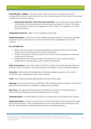 PM NOTEBOOK CHAPTER 12 – PROCUREMENT MANAGEMENT | ADDITIONAL TERMS
DISCLAIMER: THE MATERIAL INCLUDED IN THIS DOCUMENT IS BASED ON DATA / INFORMATION
GATHERED FROM VARIOUS RELIABLE SOURCES. NONE OF THIS DATA / INFORMATION IS A PROPERTY
OF THE AUTHOR.
160
Indemnification / Liability – a provision under which one party (or both parties) commit to
compensate the other (or each other) for any harm or loss arising out of the contract. An example
of indemnity is insurance contract.
 Mutual/Cross Indemnity / Knock-for-knock Indemnity – is one where each party agrees to
hold harmless the other party against certain losses for a breach of contract. This means
loss or damage sits where it falls, regardless of who is at fault. They appear in a lot of Oil
and Gas contracts.
Independent Contractor – Seller is not an employee of the buyer.
Intellectual Property – states who owns the intellectual property (patents, trademarks, copyrights,
processes, source code, books etc.) used in connection with or developed as part of the
contract.
No-cost Settlement –
 When a contract (project) is terminated (killed) and neither the client nor the vendor
receive any money because of the contract termination.
 Usually in this situation, the vendor did not incur a lot of costs and decides to waive any
invoices due by the client.
 Additionally, the client waives his right (if that right exists in the contract) to get be
reimbursed for a penalty because the contract is terminated.
Order of Precedence – sets out the order in which the contract documents take precedence in
the event of an inconsistency. This avoids confusion and debate, which could lead to litigation.
Ownership – Who will own the tangible items (materials, buildings, equipment, etc.) used in
connection with or developed as part of the contract?
Privity – The contractual relationship between the buyer and the seller.
Retainage – The amount of money (usually 5% or 10%) withheld from each payment. This money is
paid when all the final work is complete. It helps ensure completion.
Risk of Loss – This allocates the risk between the parties to a contract in the event goods or
services are lost or destroyed during the performance of a contract.
Screening System – A tool that filters or screens out vendors that do not qualify for the contract.
Sealed-bid Auction – a type of auction process in which all bidders simultaneously submit sealed
bids to the auctioneer, so that no bidder knows how much the other auction participants have
bid. The highest bidder is usually declared the winner of the bidding process.
 
