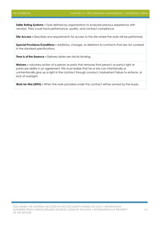 PM NOTEBOOK CHAPTER 12 – PROCUREMENT MANAGEMENT | ADDITIONAL TERMS
DISCLAIMER: THE MATERIAL INCLUDED IN THIS DOCUMENT IS BASED ON DATA / INFORMATION
GATHERED FROM VARIOUS RELIABLE SOURCES. NONE OF THIS DATA / INFORMATION IS A PROPERTY
OF THE AUTHOR.
161
Seller Rating Systems – Tools defined by organizations to evaluate previous experience with
vendors. They could track performance, quality, and contract compliance.
Site Access – Describes any requirements for access to the site where the work will be performed.
Special Provisions/Conditions – Additions, changes, or deletions to contracts that are not covered
in the standard specifications.
Time is of the Essence – Delivery dates are strictly binding.
Waivers – voluntary action of a person or party that removes that person's or party's right or
particular ability in an agreement. PM must realize that he or she can intentionally or
unintentionally give up a right in the contract through conduct, inadvertent failure to enforce, or
lack of oversight.
Work for Hire (WFH) – When the work provided under the contract will be owned by the buyer.
 