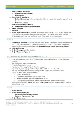 PM NOTEBOOK CHAPTER 13 – STAKEHOLDER MANAGEMENT | PROCESSES
DISCLAIMER: THE MATERIAL INCLUDED IN THIS DOCUMENT IS BASED ON DATA / INFORMATION
GATHERED FROM VARIOUS RELIABLE SOURCES. NONE OF THIS DATA / INFORMATION IS A PROPERTY
OF THE AUTHOR.
163
1. Data Gathering Techniques
 Questionnaires and Surveys
 Brainstorming
2. Data Analysis Techniques
 Stakeholder Analysis – Interviewing stakeholders to find out the value the project has for
them.
 Document Analysis
3. Data Representation Techniques
 Stakeholder Mapping/Representation
4. Expert Judgment
5. Meetings
6. Profile Analysis Meeting – to develop a deeper understanding of major project stakeholders.
The meeting can be used to exchange and analyze information about roles, interests,
knowledge, and the overall position of each stakeholder about the project.
Outputs
1. Stakeholder Register – Lists stakeholders and their groups, roles, responsibilities, requirements
(i.e. goals and expectations), concerns, classifications, contact information, geographic
location, and other relevant information. Shared with others at the discretion of the PM.
2. Change Requests
3. Project Management Plan Updates
4. Project Document Updates
2 – Planning Stakeholder Engagement (Planning)
 Provide a clear plan that is actionable to interact with stakeholders to support the project’s
interests.
 Developing management strategies.
 Analysis of stakeholder needs.
 How stakeholders are prioritized within the project.
 How and why various project information will be distributed to stakeholders.
 Includes identified interrelationships and potential overlap between stakeholders.
 Should be done in the following cases –
o Start of a new phase.
o Changes to the organization or the industry.
o New stakeholders or current stakeholders leave.
o Process outputs that trigger review of stakeholder engagement strategies.
 Stakeholder influence is highest during the initial stages, and gets progressively lower as the
project progresses.
Inputs
1. Project Charter
2. Project Management Plan
 Communication Management Plan
 Resource Management Plan
3. Project Documents
 