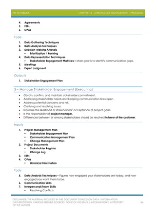 PM NOTEBOOK CHAPTER 13 – STAKEHOLDER MANAGEMENT | PROCESSES
DISCLAIMER: THE MATERIAL INCLUDED IN THIS DOCUMENT IS BASED ON DATA / INFORMATION
GATHERED FROM VARIOUS RELIABLE SOURCES. NONE OF THIS DATA / INFORMATION IS A PROPERTY
OF THE AUTHOR.
164
4. Agreements
5. EEFs
6. OPAs
Tools
1. Data Gathering Techniques
2. Data Analysis Techniques
3. Decision-Making Analysis
 Prioritization / Ranking
4. Data Representation Techniques
 Stakeholder Engagement Matrices – Main goal is to identify communication gaps.
5. Meetings
6. Expert Judgment
Outputs
1. Stakeholder Engagement Plan
3 – Manage Stakeholder Engagement (Executing)
 Obtain, confirm, and maintain stakeholder commitment.
 Addressing stakeholder needs and keeping communication lines open.
 Address potential concerns and risk.
 Clarifying and resolving issues.
 Increase the likelihood of stakeholders’ acceptance of project goals.
 Is the responsibility of project manager.
 Differences between or among stakeholders should be resolved in favor of the customer.
Inputs
1. Project Management Plan
 Stakeholder Engagement Plan
 Communication Management Plan
 Change Management Plan
2. Project Documents
 Stakeholder Register
 Change Log
3. EEFs
4. OPAs
 Historical Information
Tools
5. Data Analysis Techniques – Figures how engaged your stakeholders are today, and how
engaged you want them to be.
6. Communication Skills
7. Interpersonal/Team Skills
 Resolving Conflicts
 