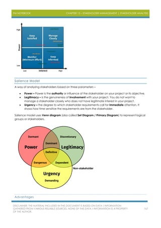 PM NOTEBOOK CHAPTER 13 – STAKEHOLDER MANAGEMENT | STAKEHOLDER ANALYSIS
DISCLAIMER: THE MATERIAL INCLUDED IN THIS DOCUMENT IS BASED ON DATA / INFORMATION
GATHERED FROM VARIOUS RELIABLE SOURCES. NONE OF THIS DATA / INFORMATION IS A PROPERTY
OF THE AUTHOR.
167
Salience Model
A way of analyzing stakeholders based on three parameters –
 Power – Power is the authority or influence of the stakeholder on your project or its objective.
 Legitimacy – is the genuineness of involvement with your project. You do not want to
manage a stakeholder closely who does not have legitimate interest in your project.
 Urgency – the degree to which stakeholder requirements call for immediate attention. It
shows how time sensitive the requirements are from the stakeholder.
Salience model uses Venn diagram (also called Set Diagram / Primary Diagram) to represent logical
groups or stakeholders.
Advantages
 