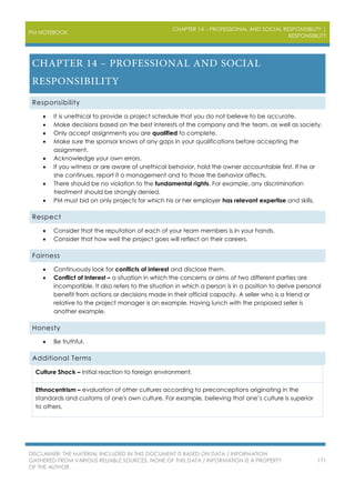 PM NOTEBOOK
CHAPTER 14 – PROFESSIONAL AND SOCIAL RESPONSIBILITY |
RESPONSIBILITY
DISCLAIMER: THE MATERIAL INCLUDED IN THIS DOCUMENT IS BASED ON DATA / INFORMATION
GATHERED FROM VARIOUS RELIABLE SOURCES. NONE OF THIS DATA / INFORMATION IS A PROPERTY
OF THE AUTHOR.
171
Responsibility
 It is unethical to provide a project schedule that you do not believe to be accurate.
 Make decisions based on the best interests of the company and the team, as well as society.
 Only accept assignments you are qualified to complete.
 Make sure the sponsor knows of any gaps in your qualifications before accepting the
assignment.
 Acknowledge your own errors.
 If you witness or are aware of unethical behavior, hold the owner accountable first. If he or
she continues, report it o management and to those the behavior affects.
 There should be no violation to the fundamental rights. For example, any discrimination
treatment should be strongly denied.
 PM must bid on only projects for which his or her employer has relevant expertise and skills.
Respect
 Consider that the reputation of each of your team members is in your hands.
 Consider that how well the project goes will reflect on their careers.
Fairness
 Continuously look for conflicts of interest and disclose them.
 Conflict of Interest – a situation in which the concerns or aims of two different parties are
incompatible. It also refers to the situation in which a person is in a position to derive personal
benefit from actions or decisions made in their official capacity. A seller who is a friend or
relative to the project manager is an example. Having lunch with the proposed seller is
another example.
Honesty
 Be truthful.
Additional Terms
Culture Shock – Initial reaction to foreign environment.
Ethnocentrism – evaluation of other cultures according to preconceptions originating in the
standards and customs of one's own culture. For example, believing that one’s culture is superior
to others.
 