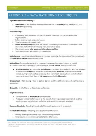 PM NOTEBOOK APPENDIX B – DATA GATHERING TECHNIQUES | ADDITIONAL TERMS
DISCLAIMER: THE MATERIAL INCLUDED IN THIS DOCUMENT IS BASED ON DATA / INFORMATION
GATHERED FROM VARIOUS RELIABLE SOURCES. NONE OF THIS DATA / INFORMATION IS A PROPERTY
OF THE AUTHOR.
175
Agile Requirements Gathering –
 User Stories – Describe functionality or features. Includes Role (who), Goal (what), and
Motivation (benefits.)
Benchmarking –
 Comparing your processes and practices with processes and practices in other
organizations.
 Set an external basis for performance.
 Very time-consuming and costly.
 Inhibit team’s activity because the focus is on studying solutions that have been used
elsewhere, rather than developing new, innovative ideas.
 Can create some false goals and internal competition.
 Truth and accuracy in reporting is mandatory.
Brainstorming – used to produce ideas and increase creativity. The downside of this technique is
that only vocal people tend to participate.
Brainwriting – Same as brainstorming, however, involves written ideas instead of verbal.
Accommodates the downside of brainstorming in that all people tend to participate.
 6-3-5 Brainwriting – consists of 6 participants supervised by a moderator who are required
to write down 3 ideas on a specific worksheet within 5 minutes. The outcome after 6
rounds, during which participants swap their worksheets passing them on to the team
member sitting at their right, is 108 ideas generated in 30 minutes.
Check sheets / Tally Sheets – Used to collect data in real time at the location where the data is
generated.
Checklists – A list of items or steps to be performed.
Delphi Technique –
 Several rounds of anonymous questionnaires.
 A request for information is sent to the experts, their responses are compiled, and the
results are sent back to them for further review until consensus is reached.
Document Analysis – Reading through all of the existing documents of product.
Facilitated Workshops – Meetings of SMEs of different functions.
 Primary technique to define cross functional requirements.
 Help in quick reconciliation of stakeholder differences.
 