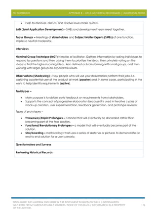 PM NOTEBOOK APPENDIX B – DATA GATHERING TECHNIQUES | ADDITIONAL TERMS
DISCLAIMER: THE MATERIAL INCLUDED IN THIS DOCUMENT IS BASED ON DATA / INFORMATION
GATHERED FROM VARIOUS RELIABLE SOURCES. NONE OF THIS DATA / INFORMATION IS A PROPERTY
OF THE AUTHOR.
176
 Help to discover, discuss, and resolve issues more quickly.
JAD (Joint Application Development) – SMEs and development team meet together.
Focus Groups – Meetings of stakeholders and Subject Matter Experts (SMEs) of one function.
Implies a neutral moderator.
Interviews
Nominal Group Technique (NGT) – Implies a facilitator. Gathers information by asking individuals to
respond to questions and then asking them to prioritize the ideas, then privately voting on the
ideas to find the highest-scoring ideas. Also defined as brainstorming with small groups, and then
working with larger groups to expand the results.
Observations (Shadowing) – How people who will use your deliverables perform their jobs. I.e.
watching a potential user of the product at work (passive) and, in some cases, participating in the
work to help identify requirements (active).
Prototypes –
 Main purpose is to obtain early feedback on requirements from stakeholders.
 Supports the concept of progressive elaboration because it is used in iterative cycles of
mock-up creation, user experimentation, feedback generation, and prototype revision.
Types of prototypes –
 Throwaway/Rapid Prototypes – a model that will eventually be discarded rather than
becoming part of the final solution.
 Functional/Revolutionary Prototypes – a model that will eventually become part of the
solution.
 Storyboarding – methodology that uses a series of sketches or pictures to demonstrate an
end to end solution for a user scenario.
Questionnaires and Surveys
Reviewing Historical Records
 
