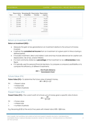 PM NOTEBOOK CHAPTER 1 – INTRODUCTION | PROJECT SELECTION METHODS
DISCLAIMER: THE MATERIAL INCLUDED IN THIS DOCUMENT IS BASED ON DATA / INFORMATION
GATHERED FROM VARIOUS RELIABLE SOURCES. NONE OF THIS DATA / INFORMATION IS A PROPERTY
OF THE AUTHOR.
17
Return on Investment (ROI)
Return on Investment (ROI) –
 Measures the gain or loss generated on an investment relative to the amount of money
invested.
 It defines the cumulated net income from an investment at a given point in time or during a
defined period.
 It includes investment, direct and indirect costs and may include allowances for capital cost,
depreciation, risk of loss, and/or inflation.
 It is most commonly stated as a percentage of the investment or as a dimensionless index
figure.
 It is typically used for personal financial decisions, to compare a company's profitability or to
compare the efficiency of different investments.
𝑹𝑶𝑰 =
𝑵𝒆𝒕 𝑷𝒓𝒐𝒇𝒊𝒕 (𝑹𝒆𝒕𝒖𝒓𝒏)
𝑰𝒏𝒗𝒆𝒔𝒕𝒎𝒆𝒏𝒕 (𝑪𝒐𝒔𝒕)
Future Value (FV)
Future Value (FV) – To determine the future value of present money.
𝑭𝑽 = 𝑷𝑽 (𝟏 + 𝒊) 𝒏
PV = Present value
i = interest rate
n = number of periods
Present Value (PV)
Present Value (PV) – The current worth of a future sum of money given a specific rate of return.
𝑷𝑽 =
𝑭𝑽
(𝟏 + 𝒊) 𝒏
FV = Future value
i = interest rate
n = number of periods
E.g. Receiving $100 at the end of two years with interest rate of 8% = $58 now.
 