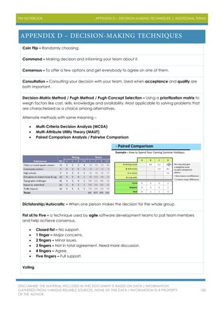 PM NOTEBOOK APPENDIX D – DECISION-MAKING TECHNIQUES | ADDITIONAL TERMS
DISCLAIMER: THE MATERIAL INCLUDED IN THIS DOCUMENT IS BASED ON DATA / INFORMATION
GATHERED FROM VARIOUS RELIABLE SOURCES. NONE OF THIS DATA / INFORMATION IS A PROPERTY
OF THE AUTHOR.
185
Coin Flip – Randomly choosing.
Command – Making decision and informing your team about it.
Consensus – To offer a few options and get everybody to agree on one of them.
Consultation – Consulting your decision with your team. Used when acceptance and quality are
both important.
Decision-Matrix Method / Pugh Method / Pugh Concept Selection – Using a prioritization matrix to
weigh factors like cost, skills, knowledge and availability. Most applicable to solving problems that
are characterized as a choice among alternatives.
Alternate methods with same meaning –
 Multi-Criteria Decision Analysis (MCDA)
 Multi-Attribute Utility Theory (MAUT)
 Paired Comparison Analysis / Pairwise Comparison
Dictatorship/Autocratic – When one person makes the decision for the whole group.
Fist of/to Five – a technique used by agile software development teams to poll team members
and help achieve consensus.
 Closed fist – No support.
 1 finger – Major concerns.
 2 fingers – Minor issues.
 3 fingers – Not in total agreement. Need more discussion.
 4 fingers – Agree.
 Five fingers – Full support.
Voting
 