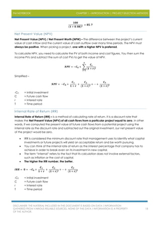 PM NOTEBOOK CHAPTER 1 – INTRODUCTION | PROJECT SELECTION METHODS
DISCLAIMER: THE MATERIAL INCLUDED IN THIS DOCUMENT IS BASED ON DATA / INFORMATION
GATHERED FROM VARIOUS RELIABLE SOURCES. NONE OF THIS DATA / INFORMATION IS A PROPERTY
OF THE AUTHOR.
18
𝟏𝟎𝟎
(𝟏 + 𝟎. 𝟎𝟖) 𝟐
= 𝟖𝟓. 𝟕
Net Present Value (NPV)
Net Present Value (NPV) / Net Present Worth (NPW) – The difference between the project’s current
value of cash inflow and the current value of cash outflow over many time periods. The NPV must
always be positive. When picking a project, one with a higher NPV is preferred.
To calculate NPV, you need to calculate the PV of both income and cost figures. You then sum the
income PVs and subtract the sum of cost PVs to get the value of NPV.
𝑵𝑷𝑽 = −𝑪 𝟎 + ∑
𝑪𝒕
(𝟏 + 𝒓)𝒕
𝑻
𝒕=𝟏
Simplified –
𝑵𝑷𝑽 = −𝑪 𝟎 +
𝑪 𝟏
𝟏 + 𝒓
+
𝑪 𝟐
(𝟏 + 𝒓) 𝟐
+ ⋯ +
𝑪 𝑻
(𝟏 + 𝒓) 𝑻
-C0 = Initial investment
C = Future cash flow
r = Interest rate
T = Time period
Internal Rate of Return (IRR)
Internal Rate of Return (IRR) – is a method of calculating rate of return. It is a discount rate that
makes the Net Present Value (NPV) of all cash flows from a particular project equal to zero. In other
words, if we computed the present value of future cash flows from a potential project using the
internal rate as the discount rate and subtracted out the original investment, our net present value
of the project would be zero.
 IRR is considered the minimum discount rate that management uses to identify what capital
investments or future projects will yield an acceptable return and be worth pursuing.
 You can think of the internal rate of return as the interest percentage that company has to
achieve in order to break even on its investment in new capital.
 The term “internal” refers to the fact that its calculation does not involve external factors,
such as inflation or the cost of capital.
 The higher the IRR number, the better.
𝑰𝑹𝑹 = 𝟎 = −𝑪 𝟎 +
𝑪 𝟏
𝟏 + 𝒓
+
𝑪 𝟐
(𝟏 + 𝒓) 𝟐
+ ⋯ +
𝑪 𝑻
(𝟏 + 𝒓) 𝑻
-C0 = Initial investment
C = Future cash flow
r = Interest rate
T = Time period
 