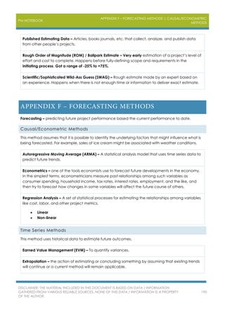 PM NOTEBOOK
APPENDIX F – FORECASTING METHODS | CAUSAL/ECONOMETRIC
METHODS
DISCLAIMER: THE MATERIAL INCLUDED IN THIS DOCUMENT IS BASED ON DATA / INFORMATION
GATHERED FROM VARIOUS RELIABLE SOURCES. NONE OF THIS DATA / INFORMATION IS A PROPERTY
OF THE AUTHOR.
190
Published Estimating Data – Articles, books journals, etc. that collect, analyze, and publish data
from other people’s projects.
Rough Order of Magnitude (ROM) / Ballpark Estimate – Very early estimation of a project’s level of
effort and cost to complete. Happens before fully-defining scope and requirements in the
initiating process. Got a range of -25% to +75%.
Scientific/Sophisticated Wild-Ass Guess (SWAG) – Rough estimate made by an expert based on
an experience. Happens when there is not enough time or information to deliver exact estimate.
Forecasting – predicting future project performance based the current performance to date.
Causal/Econometric Methods
This method assumes that it is possible to identify the underlying factors that might influence what is
being forecasted. For example, sales of ice cream might be associated with weather conditions.
Autoregressive Moving Average (ARMA) – A statistical analysis model that uses time series data to
predict future trends.
Econometrics – one of the tools economists use to forecast future developments in the economy.
In the simplest terms, econometricians measure past relationships among such variables as
consumer spending, household income, tax rates, interest rates, employment, and the like, and
then try to forecast how changes in some variables will affect the future course of others.
Regression Analysis – A set of statistical processes for estimating the relationships among variables
like cost, labor, and other project metrics.
 Linear
 Non-linear
Time Series Methods
This method uses historical data to estimate future outcomes.
Earned Value Management (EVM) – To quantify variances.
Extrapolation – the action of estimating or concluding something by assuming that existing trends
will continue or a current method will remain applicable.
 