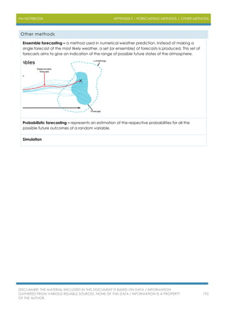 PM NOTEBOOK APPENDIX F – FORECASTING METHODS | OTHER METHODS
DISCLAIMER: THE MATERIAL INCLUDED IN THIS DOCUMENT IS BASED ON DATA / INFORMATION
GATHERED FROM VARIOUS RELIABLE SOURCES. NONE OF THIS DATA / INFORMATION IS A PROPERTY
OF THE AUTHOR.
192
Other methods
Ensemble forecasting – a method used in numerical weather prediction. Instead of making a
single forecast of the most likely weather, a set (or ensemble) of forecasts is produced. This set of
forecasts aims to give an indication of the range of possible future states of the atmosphere.
Probabilistic forecasting – represents an estimation of the respective probabilities for all the
possible future outcomes of a random variable.
Simulation
 