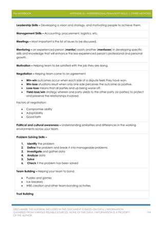 PM NOTEBOOK APPENDIX G – INTERPERSONAL/TEAM/SOFT SKILLS | OTHER METHODS
DISCLAIMER: THE MATERIAL INCLUDED IN THIS DOCUMENT IS BASED ON DATA / INFORMATION
GATHERED FROM VARIOUS RELIABLE SOURCES. NONE OF THIS DATA / INFORMATION IS A PROPERTY
OF THE AUTHOR.
194
Leadership Skills – Developing a vision and strategy, and motivating people to achieve them.
Management Skills – Accounting, procurement, logistics, etc.
Meetings – Most important is the list of issues to be discussed.
Mentoring – an experienced person (mentor) assists another (mentoree) in developing specific
skills and knowledge that will enhance the less-experienced person's professional and personal
growth.
Motivation – Helping team to be satisfied with the job they are doing.
Negotiation – Helping team come to an agreement.
 Win-win outcomes occur when each side of a dispute feels they have won.
 Win-lose situations result when only one side perceives the outcome as positive.
 Lose-lose means that all parties end up being worse off.
 Yield-lose/win strategy wherein one party yields to the other party (or parties) to protect
and preserve the relationships involved.
Factors of negotiation:
 Compromise ability
 Adaptability
 Good faith
Political and cultural awareness – Understanding similarities and differences in the working
environments across your team.
Problem Solving Skills –
1. Identify the problem
2. Define the problem and break it into manageable problems
3. Investigate and gather data
4. Analyze data
5. Solve
6. Check if the problem has been solved
Team Building – Helping your team to bond.
 Puzzles and games
 Ice breakers
 WBS creation and other team-bonding activities
Trust Building
 
