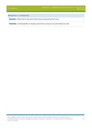 PM NOTEBOOK
APPENDIX G – INTERPERSONAL/TEAM/SOFT SKILLS | REACTIVE VS.
PROACTIVE
DISCLAIMER: THE MATERIAL INCLUDED IN THIS DOCUMENT IS BASED ON DATA / INFORMATION
GATHERED FROM VARIOUS RELIABLE SOURCES. NONE OF THIS DATA / INFORMATION IS A PROPERTY
OF THE AUTHOR.
195
Reactive vs. Proactive
Reactive – Reacting to the past rather than anticipating the future.
Proactive – Acting before a situation becomes a source of confrontation or crisis.
 