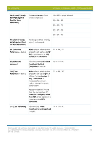 PM NOTEBOOK APPENDIX H – FORMULA SHEET | COST MANAGEMENT
DISCLAIMER: THE MATERIAL INCLUDED IN THIS DOCUMENT IS BASED ON DATA / INFORMATION
GATHERED FROM VARIOUS RELIABLE SOURCES. NONE OF THIS DATA / INFORMATION IS A PROPERTY
OF THE AUTHOR.
198
EV (Earned Value) /
BCWP (Budgeted
Cost for Work
Performed).
The actual value of the
work completed.
EV = BAC ∗ Actual % Compl
EV = CV + AC
EV = SV + PV
EV = CPI ∗ AC
EV = SPI ∗ PV
AC (Actual Cost) /
ACWP (Actual Cost
for Work Performed)
Total expenditure (money
spent) for the work.
SPI (Schedule
Performance Index)
Ratio reflects whether the
project work is ahead of (>
1.0) / on / behind (< 1.0)
schedule. Cumulative.
SPI = EV / PV
SV (Schedule
Variance)
How much time ahead of
(positive) / behind
(negative) schedule.
SV = EV – PV
CPI (Cost
Performance Index)
Ratio reflects whether the
project work is over (< 1.0)
of / on / under budget (>
1.0). Cumulative. It
measures how much
dollars you get for each
dollar spent.
Researchers have found
that the cumulative CPI
does not change by more
than 10% once a project is
approximately 20%
complete.
CPI = EV / AC
CV (Cost Variance) How much $ under
(positive) / over (negative)
budget.
CV = EV – AC
 