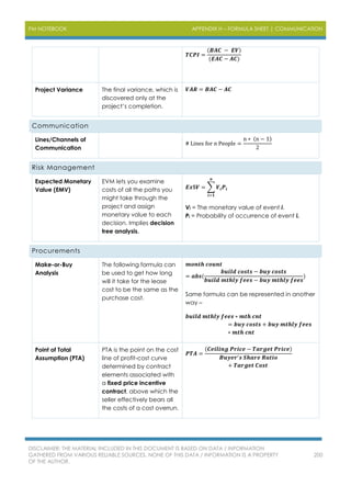 PM NOTEBOOK APPENDIX H – FORMULA SHEET | COMMUNICATION
DISCLAIMER: THE MATERIAL INCLUDED IN THIS DOCUMENT IS BASED ON DATA / INFORMATION
GATHERED FROM VARIOUS RELIABLE SOURCES. NONE OF THIS DATA / INFORMATION IS A PROPERTY
OF THE AUTHOR.
200
𝑻𝑪𝑷𝑰 =
(𝑩𝑨𝑪 − 𝑬𝑽)
(𝑬𝑨𝑪 − 𝑨𝑪)
Project Variance The final variance, which is
discovered only at the
project’s completion.
𝑽𝑨𝑹 = 𝑩𝑨𝑪 − 𝑨𝑪
Communication
Lines/Channels of
Communication
# Lines for n People =
n ∗ (n − 1)
2
Risk Management
Expected Monetary
Value (EMV)
EVM lets you examine
costs of all the paths you
might take through the
project and assign
monetary value to each
decision. Implies decision
tree analysis.
𝑬𝒙$𝑽 = ∑ 𝑽𝒊 𝑷𝒊
𝒏
𝒊=𝟏
Vi = The monetary value of event i.
Pi = Probability of occurrence of event i.
Procurements
Make-or-Buy
Analysis
The following formula can
be used to get how long
will it take for the lease
cost to be the same as the
purchase cost.
𝒎𝒐𝒏𝒕𝒉 𝒄𝒐𝒖𝒏𝒕
= 𝒂𝒃𝒔(
𝒃𝒖𝒊𝒍𝒅 𝒄𝒐𝒔𝒕𝒔 − 𝒃𝒖𝒚 𝒄𝒐𝒔𝒕𝒔
𝒃𝒖𝒊𝒍𝒅 𝒎𝒕𝒉𝒍𝒚 𝒇𝒆𝒆𝒔 − 𝒃𝒖𝒚 𝒎𝒕𝒉𝒍𝒚 𝒇𝒆𝒆𝒔
)
Same formula can be represented in another
way –
𝒃𝒖𝒊𝒍𝒅 𝒎𝒕𝒉𝒍𝒚 𝒇𝒆𝒆𝒔 ∗ 𝒎𝒕𝒉 𝒄𝒏𝒕
= 𝒃𝒖𝒚 𝒄𝒐𝒔𝒕𝒔 + 𝒃𝒖𝒚 𝒎𝒕𝒉𝒍𝒚 𝒇𝒆𝒆𝒔
∗ 𝒎𝒕𝒉 𝒄𝒏𝒕
Point of Total
Assumption (PTA)
PTA is the point on the cost
line of profit-cost curve
determined by contract
elements associated with
a fixed price incentive
contract, above which the
seller effectively bears all
the costs of a cost overrun.
𝑷𝑻𝑨 =
(𝑪𝒆𝒊𝒍𝒊𝒏𝒈 𝑷𝒓𝒊𝒄𝒆 − 𝑻𝒂𝒓𝒈𝒆𝒕 𝑷𝒓𝒊𝒄𝒆)
𝑩𝒖𝒚𝒆𝒓′ 𝒔 𝑺𝒉𝒂𝒓𝒆 𝑹𝒂𝒕𝒊𝒐
+ 𝑻𝒂𝒓𝒈𝒆𝒕 𝑪𝒐𝒔𝒕
 