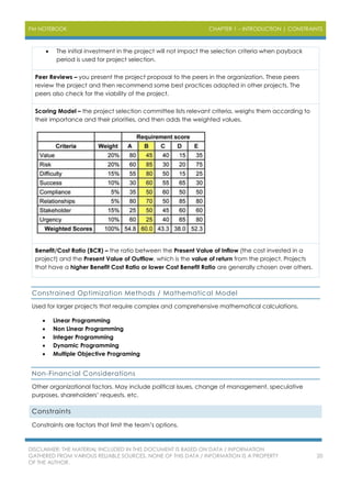 PM NOTEBOOK CHAPTER 1 – INTRODUCTION | CONSTRAINTS
DISCLAIMER: THE MATERIAL INCLUDED IN THIS DOCUMENT IS BASED ON DATA / INFORMATION
GATHERED FROM VARIOUS RELIABLE SOURCES. NONE OF THIS DATA / INFORMATION IS A PROPERTY
OF THE AUTHOR.
20
 The initial investment in the project will not impact the selection criteria when payback
period is used for project selection.
Peer Reviews – you present the project proposal to the peers in the organization. These peers
review the project and then recommend some best practices adopted in other projects. The
peers also check for the viability of the project.
Scoring Model – the project selection committee lists relevant criteria, weighs them according to
their importance and their priorities, and then adds the weighted values.
Benefit/Cost Ratio (BCR) – the ratio between the Present Value of Inflow (the cost invested in a
project) and the Present Value of Outflow, which is the value of return from the project. Projects
that have a higher Benefit Cost Ratio or lower Cost Benefit Ratio are generally chosen over others.
Constrained Optimization Methods / Mathematical Model
Used for larger projects that require complex and comprehensive mathematical calculations.
 Linear Programming
 Non Linear Programming
 Integer Programming
 Dynamic Programming
 Multiple Objective Programing
Non-Financial Considerations
Other organizational factors. May include political issues, change of management, speculative
purposes, shareholders’ requests, etc.
Constraints
Constraints are factors that limit the team’s options.
 